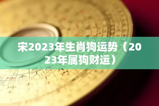 宋2023年生肖狗运势（2023年属狗财运）