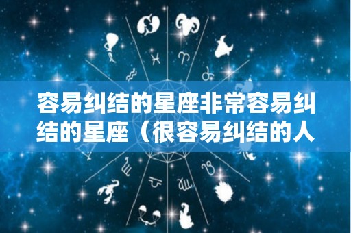 容易纠结的星座非常容易纠结的星座（很容易纠结的人性格特点）