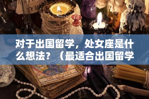 对于出国留学，处女座是什么想法？（最适合出国留学的星座）