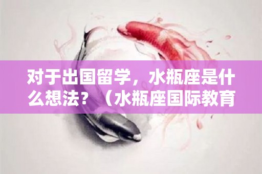 对于出国留学，水瓶座是什么想法？（水瓶座国际教育咨询有限公司）