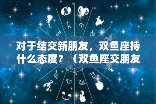 对于结交新朋友，双鱼座持什么态度？（双鱼座交朋友的星座）