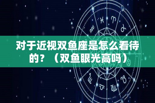 对于近视双鱼座是怎么看待的？（双鱼眼光高吗）