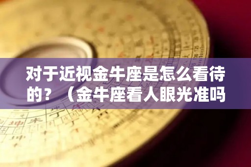 对于近视金牛座是怎么看待的？（金牛座看人眼光准吗）