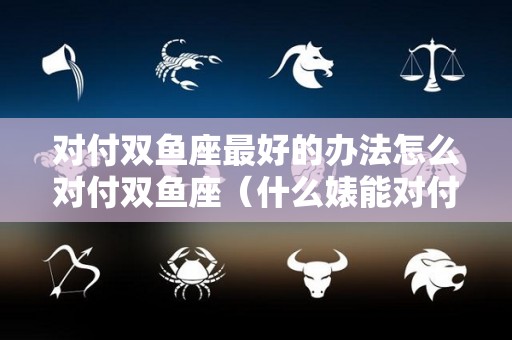 对付双鱼座最好的办法怎么对付双鱼座（什么婊能对付双鱼女）