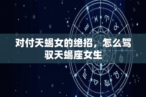 对付天蝎女的绝招，怎么驾驭天蝎座女生