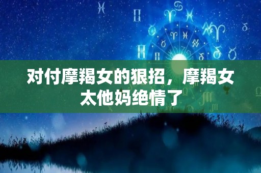 对付摩羯女的狠招，摩羯女太他妈绝情了