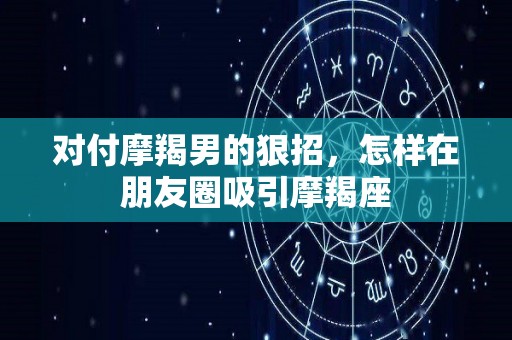 对付摩羯男的狠招，怎样在朋友圈吸引摩羯座