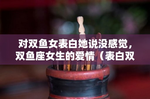 对双鱼女表白她说没感觉，双鱼座女生的爱情（表白双鱼座的女生但是她没反应）