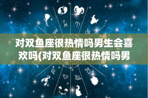 对双鱼座很热情吗男生会喜欢吗(对双鱼座很热情吗男生会喜欢吗女生)