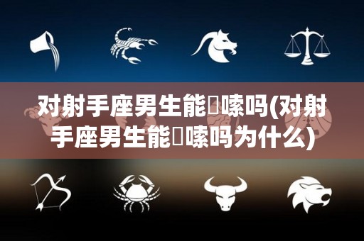 对射手座男生能啰嗦吗(对射手座男生能啰嗦吗为什么)