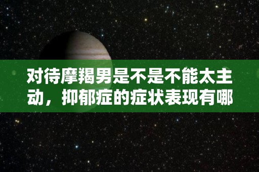 对待摩羯男是不是不能太主动，抑郁症的症状表现有哪些