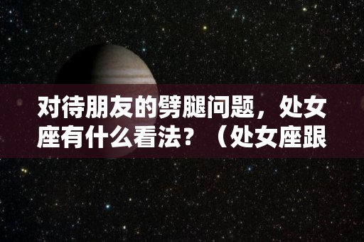 对待朋友的劈腿问题，处女座有什么看法？（处女座跟朋友掰了还会和好吗）