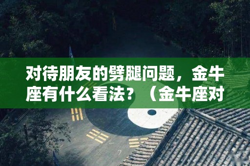 对待朋友的劈腿问题，金牛座有什么看法？（金牛座对于朋友）