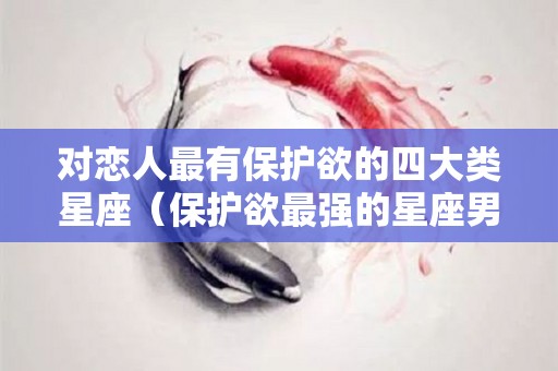 对恋人最有保护欲的四大类星座（保护欲最强的星座男）