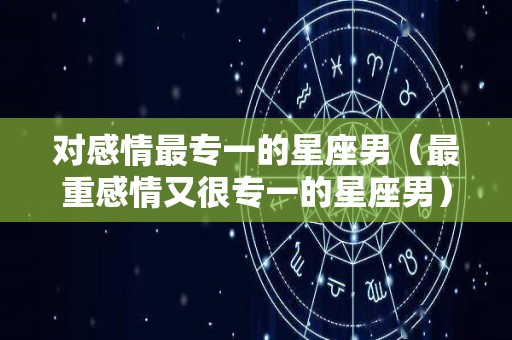 对感情最专一的星座男（最重感情又很专一的星座男）