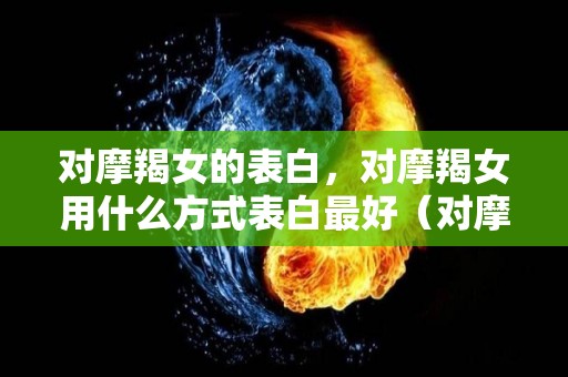 对摩羯女的表白，对摩羯女用什么方式表白最好（对摩羯女说情话）