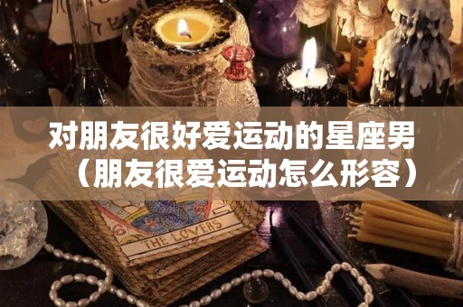 对朋友很好爱运动的星座男（朋友很爱运动怎么形容）