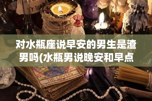 对水瓶座说早安的男生是渣男吗(水瓶男说晚安和早点休息吧的区别)