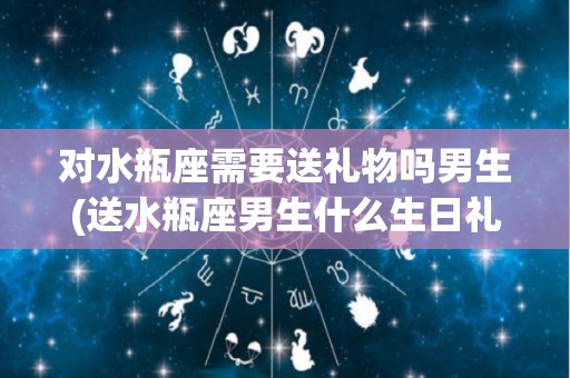 对水瓶座需要送礼物吗男生(送水瓶座男生什么生日礼物好?)