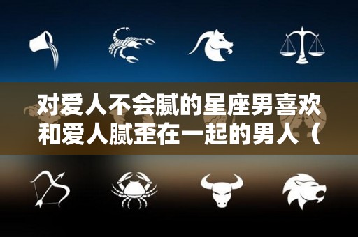 对爱人不会腻的星座男喜欢和爱人腻歪在一起的男人（哪个星座男越深爱越不说的）