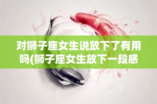 对狮子座女生说放下了有用吗(狮子座女生放下一段感情是怎么样的)