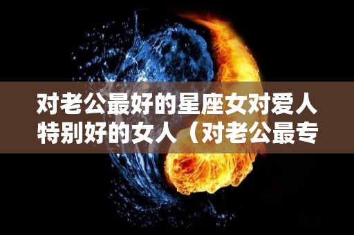 对老公最好的星座女对爱人特别好的女人（对老公最专一的星座女）