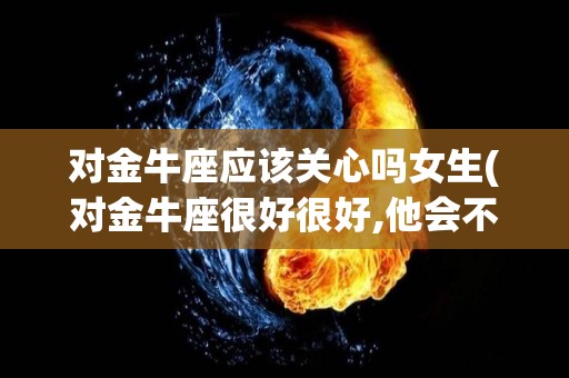 对金牛座应该关心吗女生(对金牛座很好很好,他会不会被感动)
