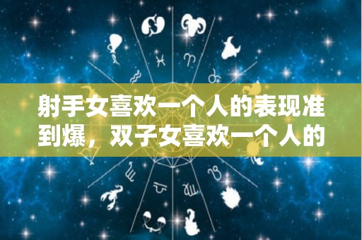 射手女喜欢一个人的表现准到爆，双子女喜欢一个人的表现,射手女喜欢你的几个表现