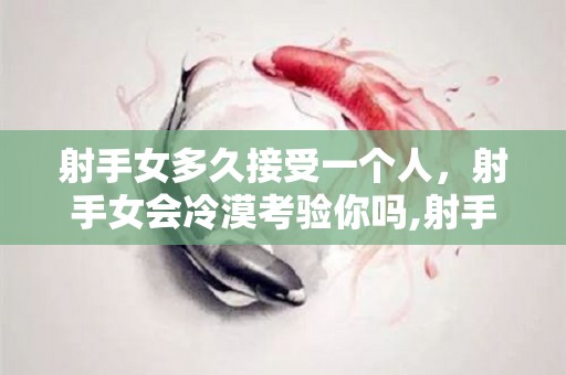 射手女多久接受一个人，射手女会冷漠考验你吗,射手女多久接受一个人射手女会冷漠考验你吗