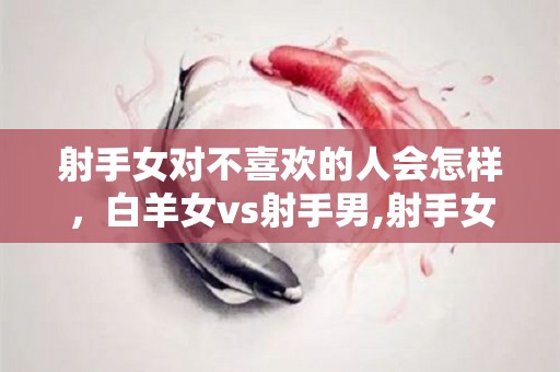 射手女对不喜欢的人会怎样，白羊女vs射手男,射手女对不喜欢的人会怎样白羊女vs射手男