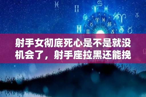 射手女彻底死心是不是就没机会了，射手座拉黑还能挽回吗,射手座拉黑还能挽回吗射手座拉黑还能挽回吗