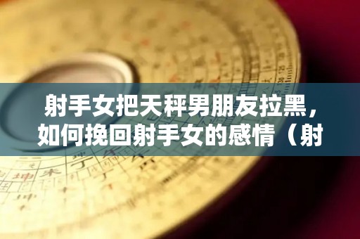 射手女把天秤男朋友拉黑，如何挽回射手女的感情（射手女欺负天秤男）