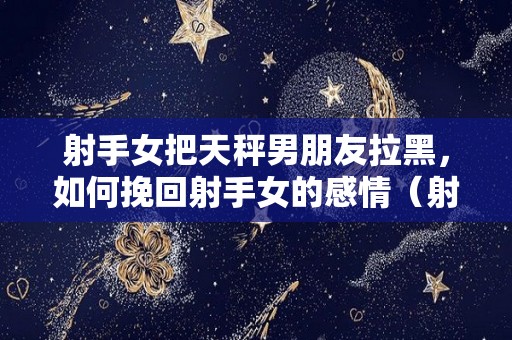 射手女把天秤男朋友拉黑，如何挽回射手女的感情（射手女甩了天秤男）