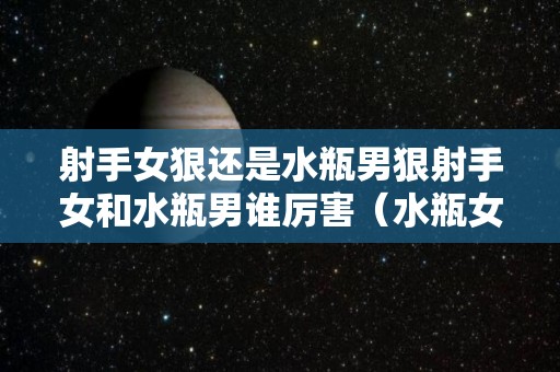 射手女狠还是水瓶男狠射手女和水瓶男谁厉害（水瓶女和射手男哪个更绝情）