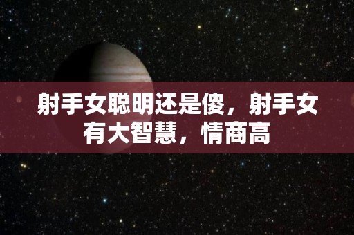 射手女聪明还是傻，射手女有大智慧，情商高