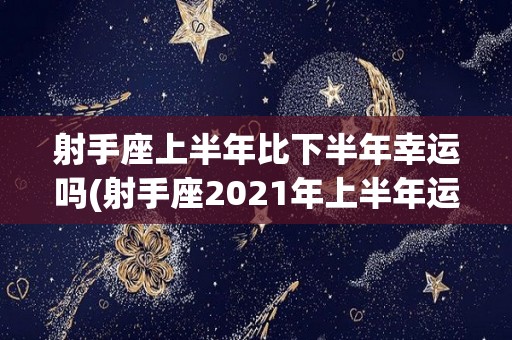 射手座上半年比下半年幸运吗(射手座2021年上半年运势完整版)