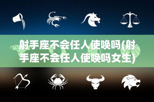射手座不会任人使唤吗(射手座不会任人使唤吗女生)