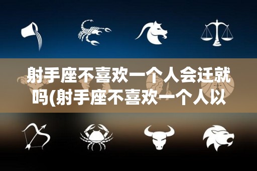 射手座不喜欢一个人会迁就吗(射手座不喜欢一个人以后还会好起来吗)