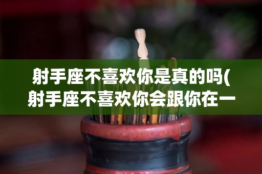射手座不喜欢你是真的吗(射手座不喜欢你会跟你在一起吗)