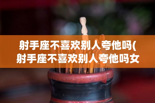 射手座不喜欢别人夸他吗(射手座不喜欢别人夸他吗女生)