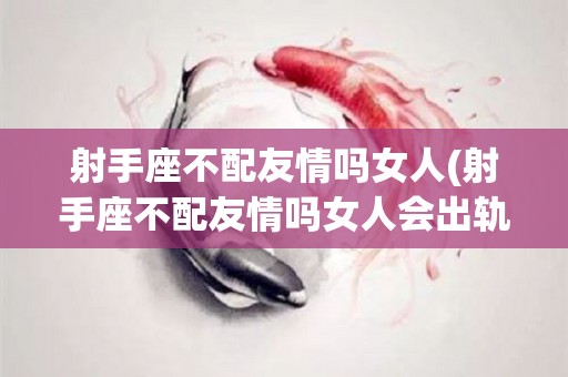 射手座不配友情吗女人(射手座不配友情吗女人会出轨吗)