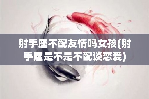 射手座不配友情吗女孩(射手座是不是不配谈恋爱)