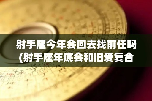 射手座今年会回去找前任吗(射手座年底会和旧爱复合吗)