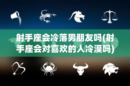射手座会冷落男朋友吗(射手座会对喜欢的人冷漠吗)