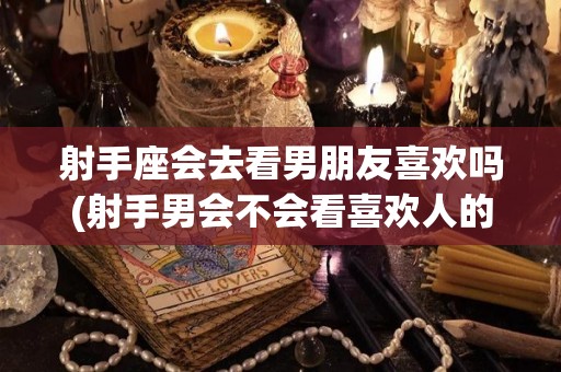 射手座会去看男朋友喜欢吗(射手男会不会看喜欢人的朋友圈)