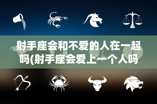 射手座会和不爱的人在一起吗(射手座会爱上一个人吗)