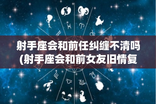 射手座会和前任纠缠不清吗(射手座会和前女友旧情复燃吗)