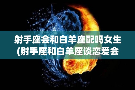 射手座会和白羊座配吗女生(射手座和白羊座谈恋爱会怎么样)