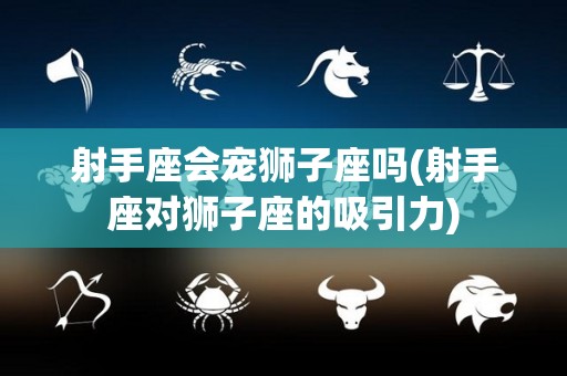 射手座会宠狮子座吗(射手座对狮子座的吸引力)