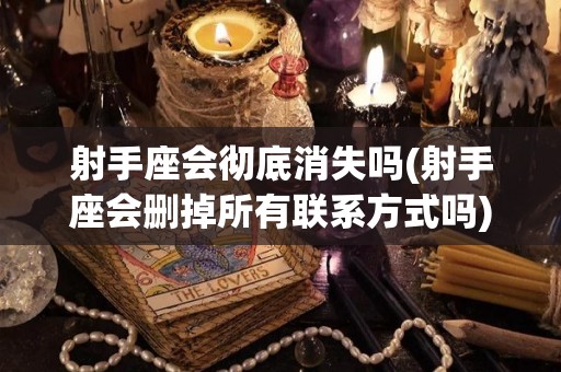 射手座会彻底消失吗(射手座会删掉所有联系方式吗)